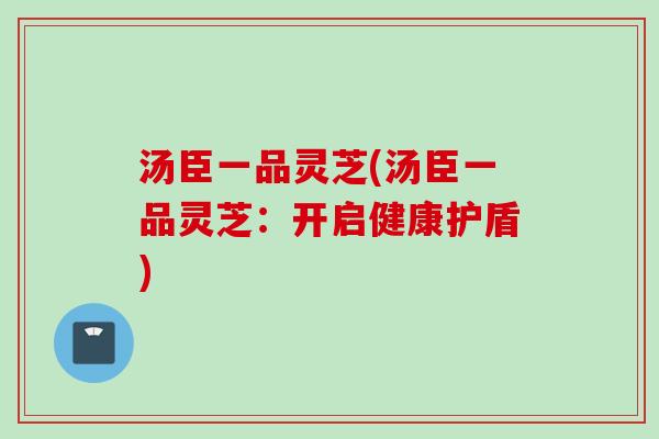汤臣一品灵芝(汤臣一品灵芝：开启健康护盾)