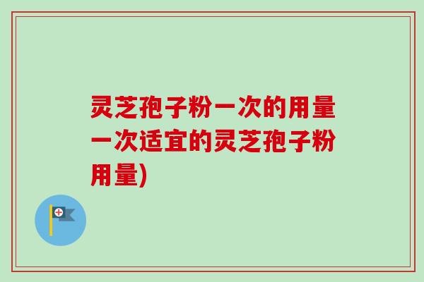灵芝孢子粉一次的用量一次适宜的灵芝孢子粉用量)
