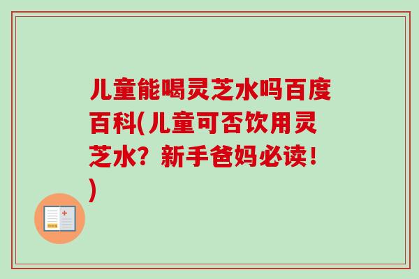 儿童能喝灵芝水吗百度百科(儿童可否饮用灵芝水？新手爸妈必读！)
