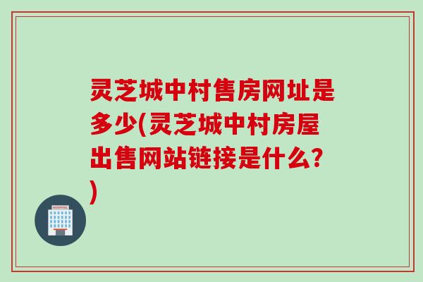 灵芝城中村售房网址是多少(灵芝城中村房屋出售网站链接是什么？)