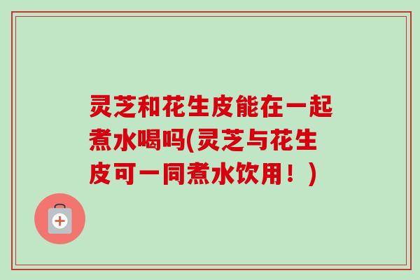 灵芝和花生皮能在一起煮水喝吗(灵芝与花生皮可一同煮水饮用!) 灵芝和花生皮能在一起煮水喝吗(灵芝与花生皮可一同煮水饮用!)
