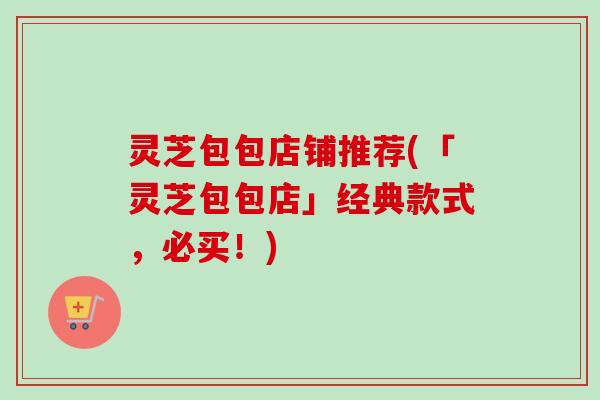 灵芝包包店铺推荐(「灵芝包包店」经典款式，必买！)