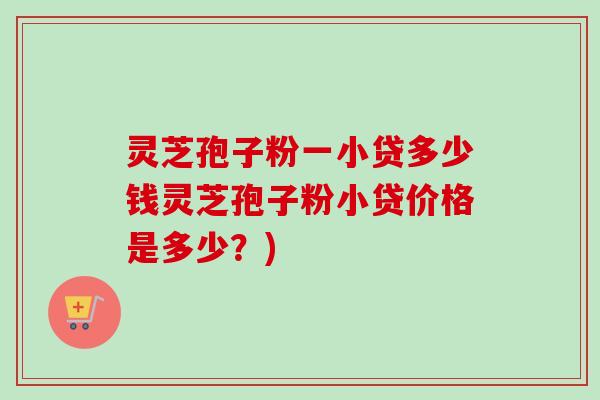 灵芝孢子粉一小贷多少钱灵芝孢子粉小贷价格是多少？)
