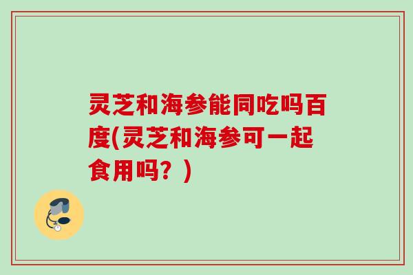 灵芝和海参能同吃吗百度(灵芝和海参可一起食用吗？)