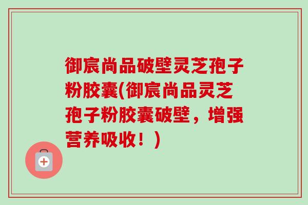 御宸尚品破壁灵芝孢子粉胶囊(御宸尚品灵芝孢子粉胶囊破壁，增强营养吸收！)