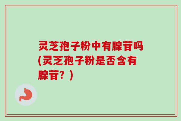 灵芝孢子粉中有腺苷吗(灵芝孢子粉是否含有腺苷？)