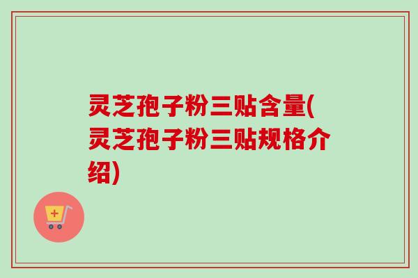 灵芝孢子粉三贴含量(灵芝孢子粉三贴规格介绍)