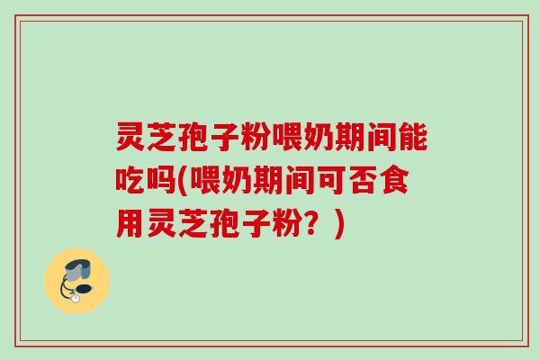 灵芝孢子粉喂奶期间能吃吗(喂奶期间可否食用灵芝孢子粉？)
