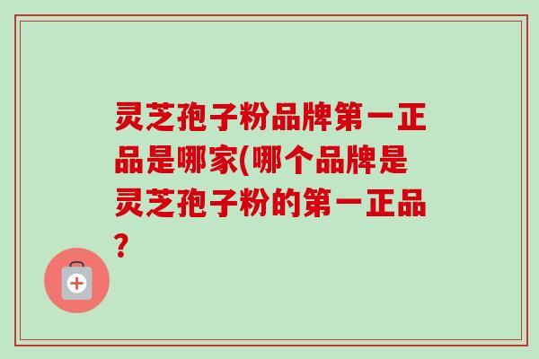 灵芝孢子粉品牌第一正品是哪家(哪个品牌是灵芝孢子粉的第一正品？