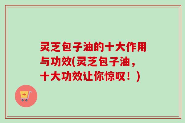 灵芝包子油的十大作用与功效(灵芝包子油，十大功效让你惊叹！)