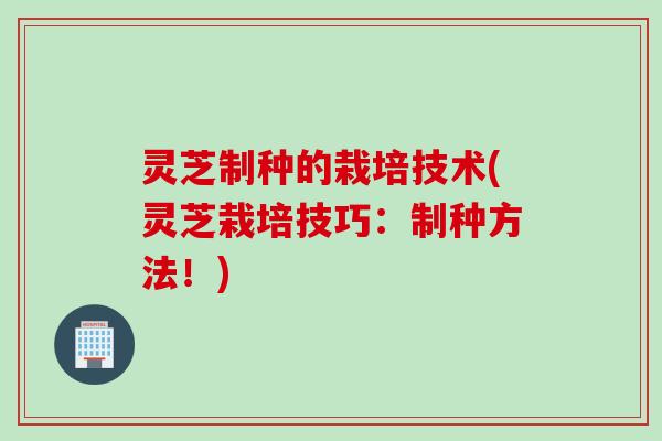 灵芝制种的栽培技术(灵芝栽培技巧：制种方法！)
