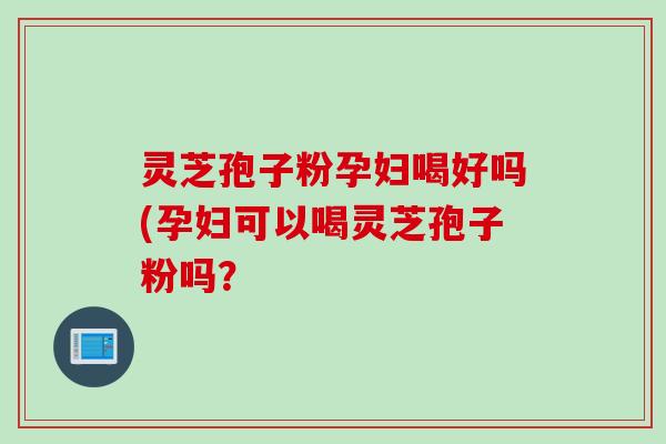 灵芝孢子粉孕妇喝好吗(孕妇可以喝灵芝孢子粉吗？