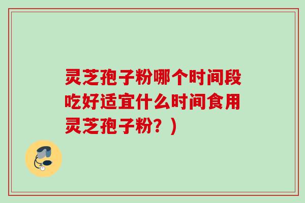灵芝孢子粉哪个时间段吃好适宜什么时间食用灵芝孢子粉？)