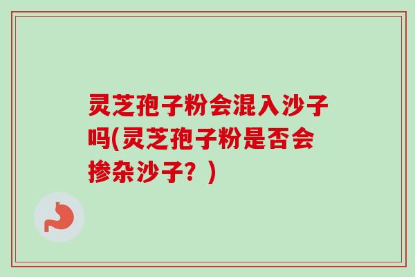 灵芝孢子粉会混入沙子吗(灵芝孢子粉是否会掺杂沙子?) 灵芝孢子粉会混入沙子吗(灵芝孢子粉是否会掺杂沙子?)