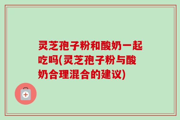 灵芝孢子粉和酸奶一起吃吗(灵芝孢子粉与酸奶合理混合的建议)