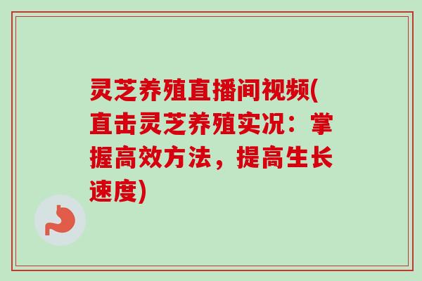 灵芝养殖直播间视频(直击灵芝养殖实况：掌握高效方法，提高生长速度)