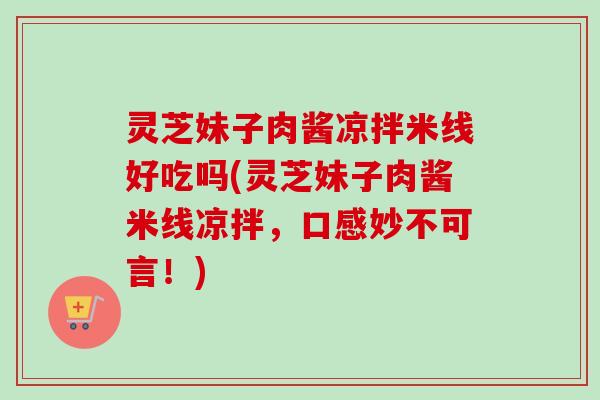 灵芝妹子肉酱凉拌米线好吃吗(灵芝妹子肉酱米线凉拌，口感妙不可言！)
