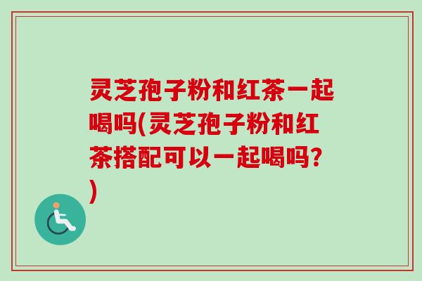 灵芝孢子粉和红茶一起喝吗(灵芝孢子粉和红茶搭配可以一起喝吗?) 灵芝孢子粉和红茶一起喝吗(灵芝孢子粉和红茶搭配可以一起喝吗?)