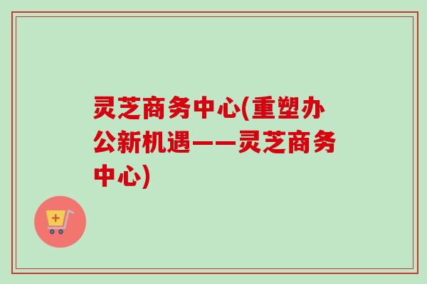 灵芝商务中心(重塑办公新机遇——灵芝商务中心)
