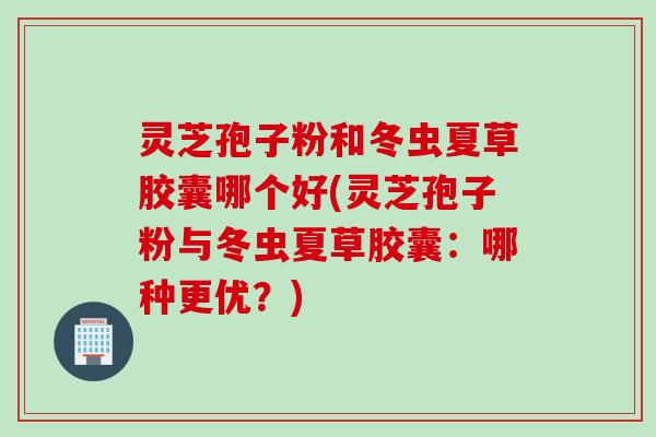 灵芝孢子粉和冬虫夏草胶囊哪个好(灵芝孢子粉与冬虫夏草胶囊:哪种更优?) 灵芝孢子粉和冬虫夏草胶囊哪个好(灵芝孢子粉与冬虫夏草胶囊:哪种更优?)