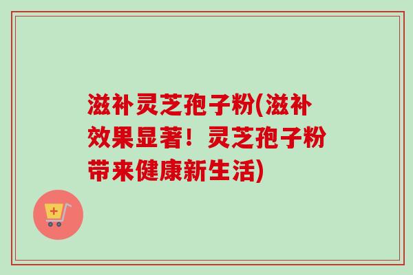 滋补灵芝孢子粉(滋补效果显著！灵芝孢子粉带来健康新生活)