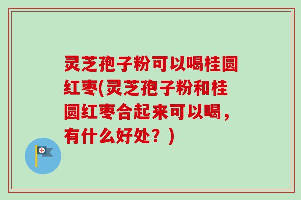 灵芝孢子粉可以喝桂圆红枣(灵芝孢子粉和桂圆红枣合起来可以喝，有什么好处？)