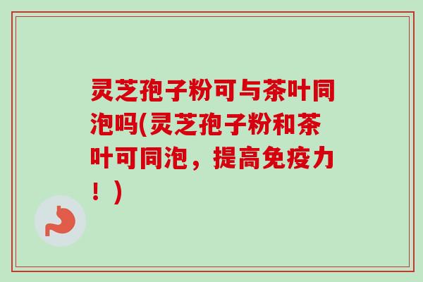 灵芝孢子粉可与茶叶同泡吗(灵芝孢子粉和茶叶可同泡，提高免疫力！)