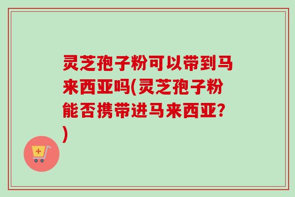 灵芝孢子粉可以带到马来西亚吗(灵芝孢子粉能否携带进马来西亚?) 灵芝孢子粉可以带到马来西亚吗(灵芝孢子粉能否携带进马来西亚?)