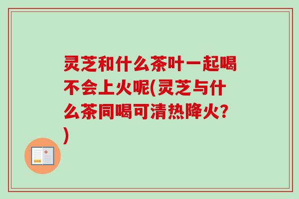 灵芝和什么茶叶一起喝不会上火呢(灵芝与什么茶同喝可清热降火？)