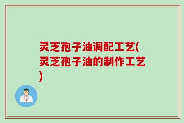 灵芝孢子油调配工艺(灵芝孢子油的制作工艺)