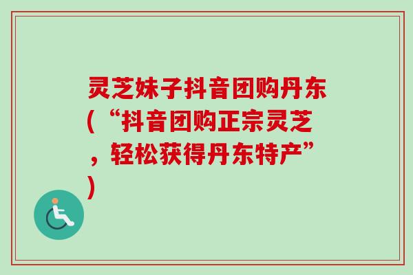 灵芝妹子抖音团购丹东(“抖音团购正宗灵芝，轻松获得丹东特产”)