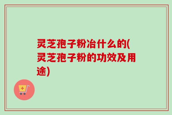 灵芝孢子粉冶什么的(灵芝孢子粉的功效及用途)