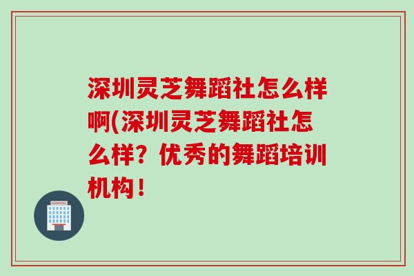 深圳灵芝舞蹈社怎么样啊(深圳灵芝舞蹈社怎么样？优秀的舞蹈培训机构！