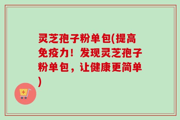 灵芝孢子粉单包(提高免疫力！发现灵芝孢子粉单包，让健康更简单)