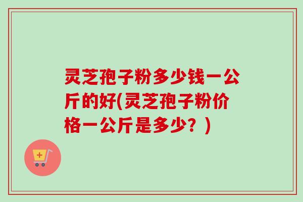 灵芝孢子粉多少钱一公斤的好(灵芝孢子粉价格一公斤是多少？)