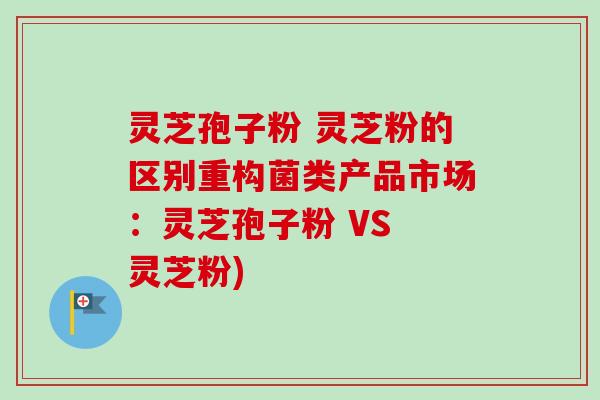 灵芝孢子粉 灵芝粉的区别重构菌类产品市场:灵芝孢子粉 VS 灵芝粉) 灵芝孢子粉 灵芝粉的区别重构菌类产品市场:灵芝孢子粉 VS 灵芝粉)