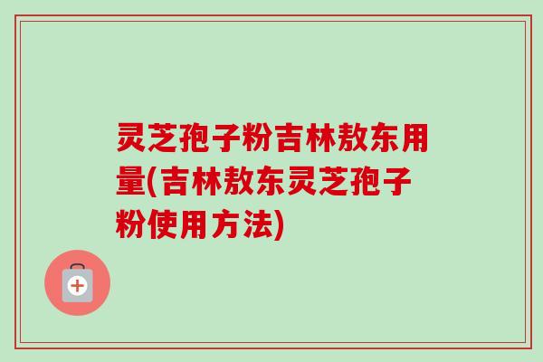 灵芝孢子粉吉林敖东用量(吉林敖东灵芝孢子粉使用方法) 灵芝孢子粉吉林敖东用量(吉林敖东灵芝孢子粉使用方法)