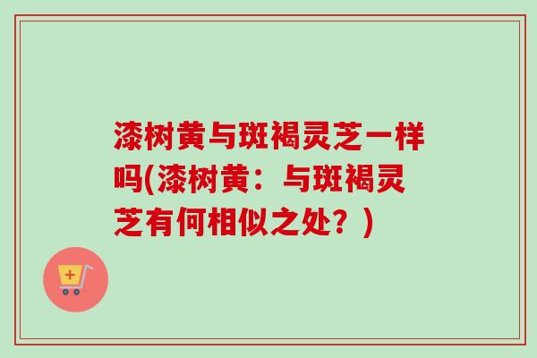 漆树黄与斑褐灵芝一样吗(漆树黄：与斑褐灵芝有何相似之处？)