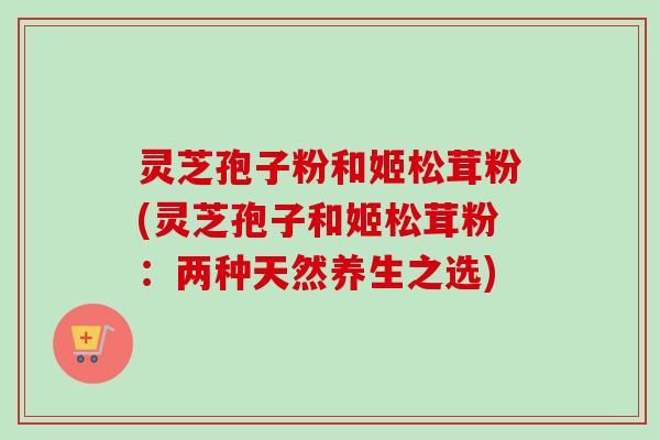 灵芝孢子粉和姬松茸粉(灵芝孢子和姬松茸粉：两种天然养生之选)