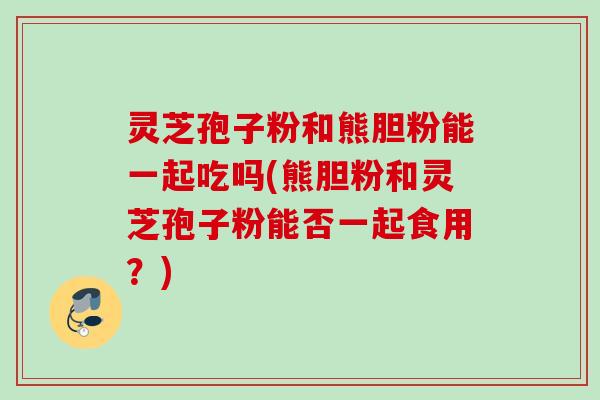 灵芝孢子粉和熊胆粉能一起吃吗(熊胆粉和灵芝孢子粉能否一起食用？)