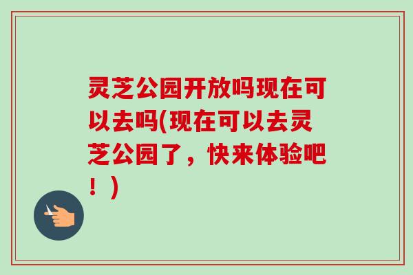 灵芝公园开放吗现在可以去吗(现在可以去灵芝公园了，快来体验吧！)