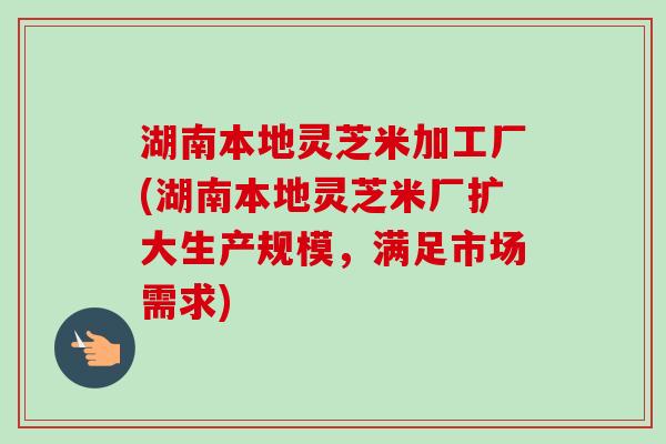湖南本地灵芝米加工厂(湖南本地灵芝米厂扩大生产规模，满足市场需求)