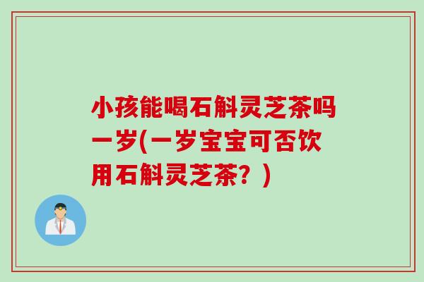 小孩能喝石斛灵芝茶吗一岁(一岁宝宝可否饮用石斛灵芝茶？)