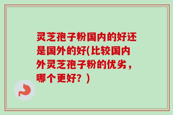 灵芝孢子粉国内的好还是国外的好(比较国内外灵芝孢子粉的优劣，哪个更好？)