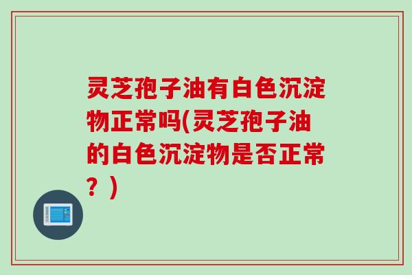 灵芝孢子油有白色沉淀物正常吗(灵芝孢子油的白色沉淀物是否正常?) 灵芝孢子油有白色沉淀物正常吗(灵芝孢子油的白色沉淀物是否正常?)