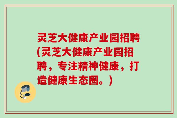 灵芝大健康产业园招聘(灵芝大健康产业园招聘，专注精神健康，打造健康生态圈。)