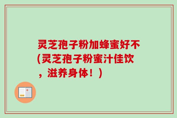 灵芝孢子粉加蜂蜜好不(灵芝孢子粉蜜汁佳饮,滋养身体!) 灵芝孢子粉加蜂蜜好不(灵芝孢子粉蜜汁佳饮,滋养身体!)