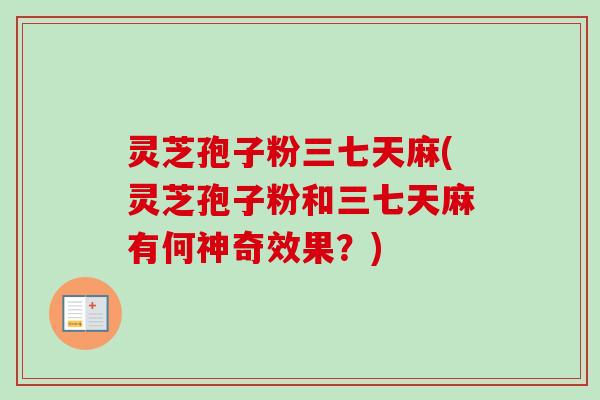 灵芝孢子粉三七天麻(灵芝孢子粉和三七天麻有何神奇效果？)