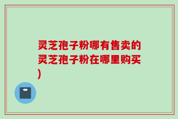 灵芝孢子粉哪有售卖的灵芝孢子粉在哪里购买)
