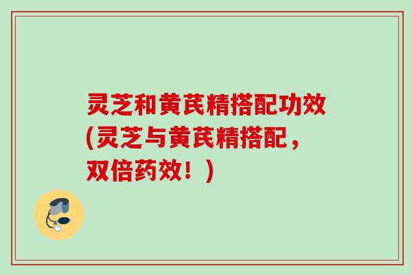 灵芝和黄芪精搭配功效(灵芝与黄芪精搭配，双倍药效！)
